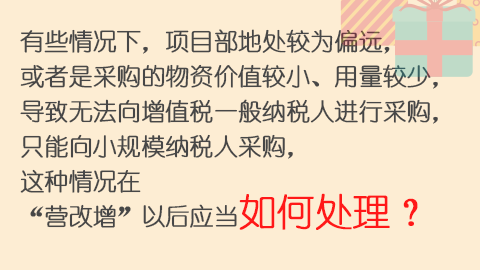 有些情况下，项目部地处较为偏远，或者是采购的物资价值较小、用量较少，导致无法向增值税一般纳税人进行采购，只能向小规模纳税人采购，这种情况在“营改增”以后应当如何处理？ 